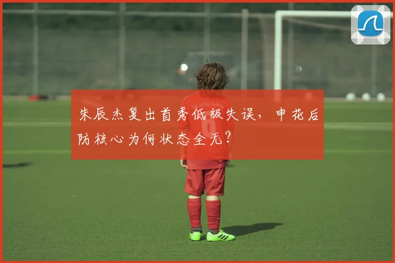 朱辰杰复出首秀低级失误，申花后防核心为何状态全无？