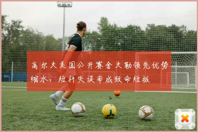 高尔夫美国公开赛舍夫勒领先优势缩水，短杆失误率成致命短板