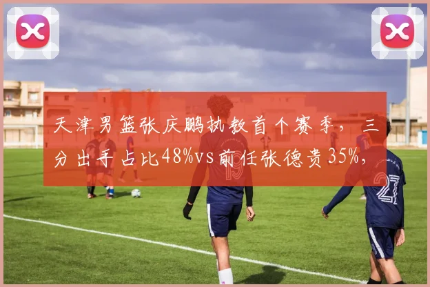 天津男篮张庆鹏执教首个赛季，三分出手占比48%vs前任张德贵35%，魔球化改革
