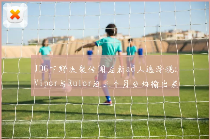 JDG下野决裂传闻后新ad人选浮现：Viper与Ruler近三个月分均输出差距仅15点
