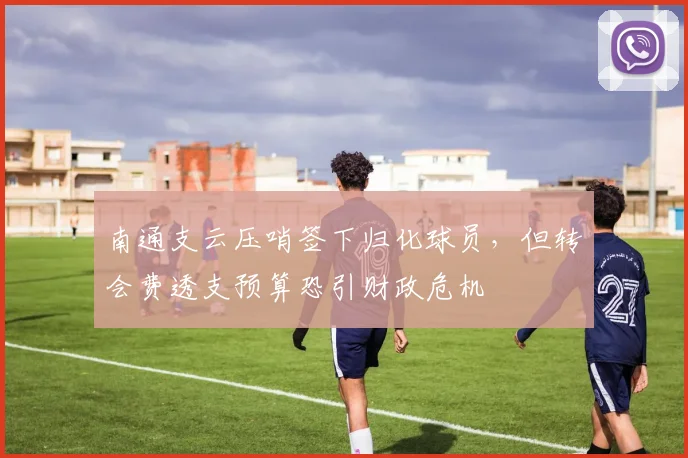 南通支云压哨签下归化球员，但转会费透支预算恐引财政危机